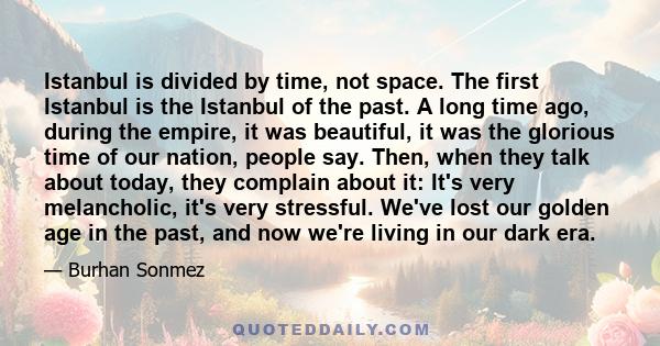 Istanbul is divided by time, not space. The first Istanbul is the Istanbul of the past. A long time ago, during the empire, it was beautiful, it was the glorious time of our nation, people say. Then, when they talk