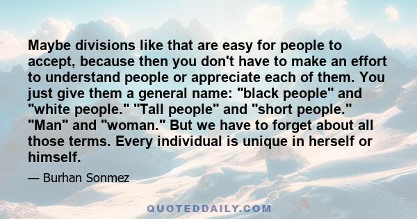 Maybe divisions like that are easy for people to accept, because then you don't have to make an effort to understand people or appreciate each of them. You just give them a general name: black people and white people.