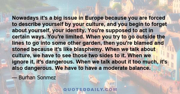 Nowadays it's a big issue in Europe because you are forced to describe yourself by your culture, and you begin to forget about yourself, your identity. You're supposed to act in certain ways. You're limited. When you