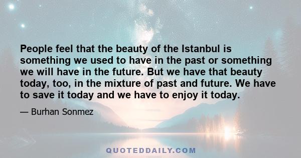 People feel that the beauty of the Istanbul is something we used to have in the past or something we will have in the future. But we have that beauty today, too, in the mixture of past and future. We have to save it