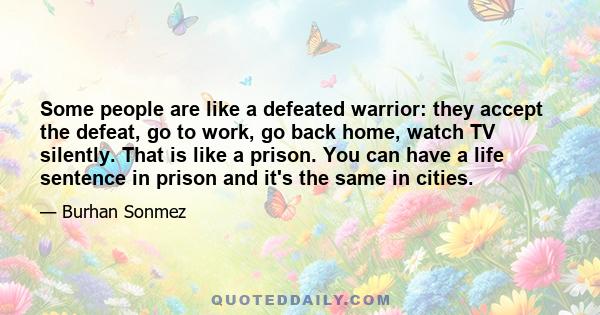 Some people are like a defeated warrior: they accept the defeat, go to work, go back home, watch TV silently. That is like a prison. You can have a life sentence in prison and it's the same in cities.