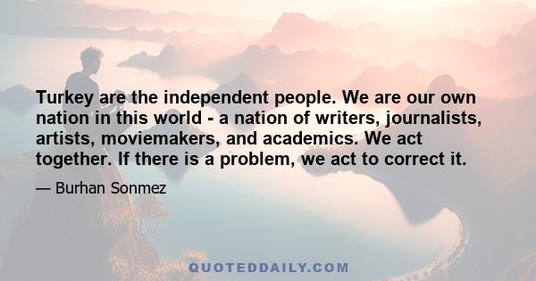 Turkey are the independent people. We are our own nation in this world - a nation of writers, journalists, artists, moviemakers, and academics. We act together. If there is a problem, we act to correct it.