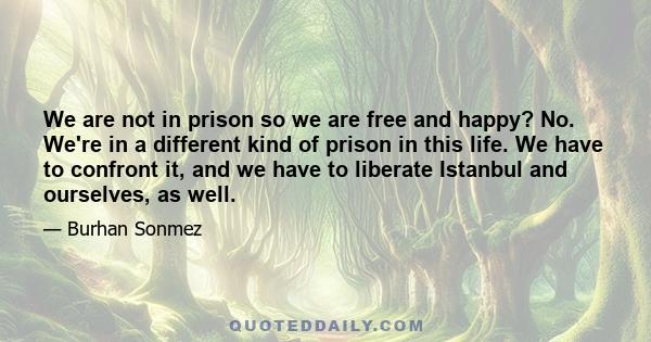 We are not in prison so we are free and happy? No. We're in a different kind of prison in this life. We have to confront it, and we have to liberate Istanbul and ourselves, as well.