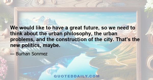 We would like to have a great future, so we need to think about the urban philosophy, the urban problems, and the construction of the city. That's the new politics, maybe.