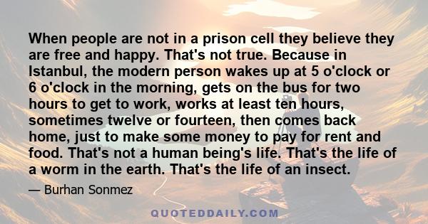 When people are not in a prison cell they believe they are free and happy. That's not true. Because in Istanbul, the modern person wakes up at 5 o'clock or 6 o'clock in the morning, gets on the bus for two hours to get