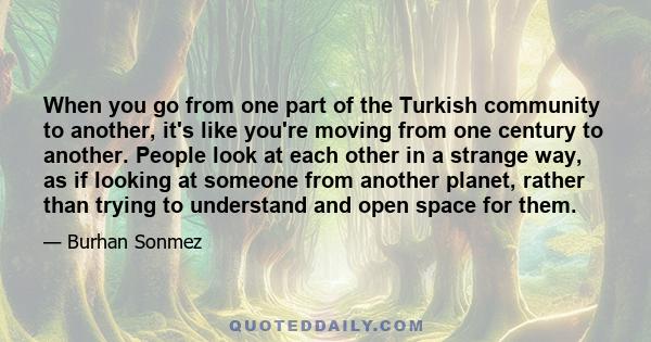 When you go from one part of the Turkish community to another, it's like you're moving from one century to another. People look at each other in a strange way, as if looking at someone from another planet, rather than