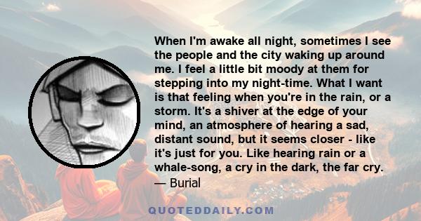 When I'm awake all night, sometimes I see the people and the city waking up around me. I feel a little bit moody at them for stepping into my night-time. What I want is that feeling when you're in the rain, or a storm.