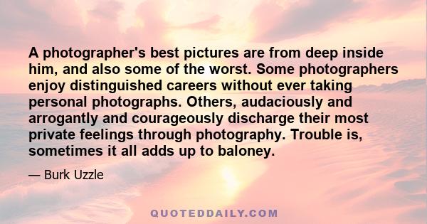 A photographer's best pictures are from deep inside him, and also some of the worst. Some photographers enjoy distinguished careers without ever taking personal photographs. Others, audaciously and arrogantly and