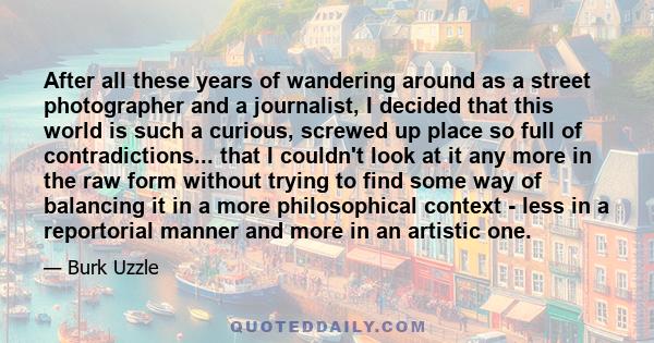 After all these years of wandering around as a street photographer and a journalist, I decided that this world is such a curious, screwed up place so full of contradictions... that I couldn't look at it any more in the