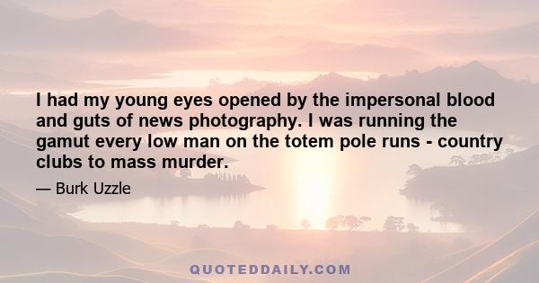 I had my young eyes opened by the impersonal blood and guts of news photography. I was running the gamut every low man on the totem pole runs - country clubs to mass murder.