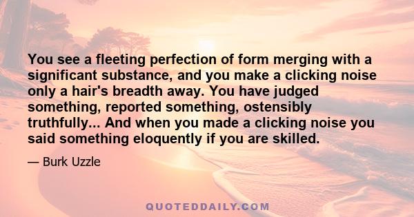 You see a fleeting perfection of form merging with a significant substance, and you make a clicking noise only a hair's breadth away. You have judged something, reported something, ostensibly truthfully... And when you