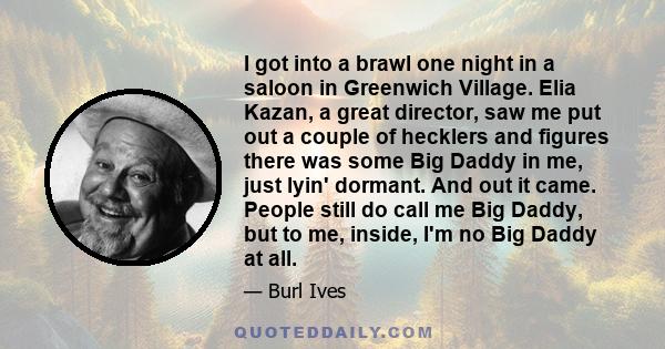 I got into a brawl one night in a saloon in Greenwich Village. Elia Kazan, a great director, saw me put out a couple of hecklers and figures there was some Big Daddy in me, just lyin' dormant. And out it came. People