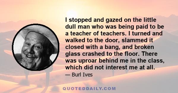 I stopped and gazed on the little dull man who was being paid to be a teacher of teachers. I turned and walked to the door, slammed it closed with a bang, and broken glass crashed to the floor. There was uproar behind