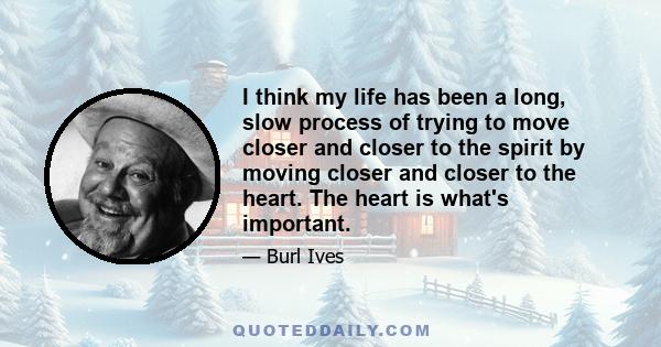 I think my life has been a long, slow process of trying to move closer and closer to the spirit by moving closer and closer to the heart. The heart is what's important.