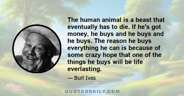 The human animal is a beast that eventually has to die. If he's got money, he buys and he buys and he buys. The reason he buys everything he can is because of some crazy hope that one of the things he buys will be life