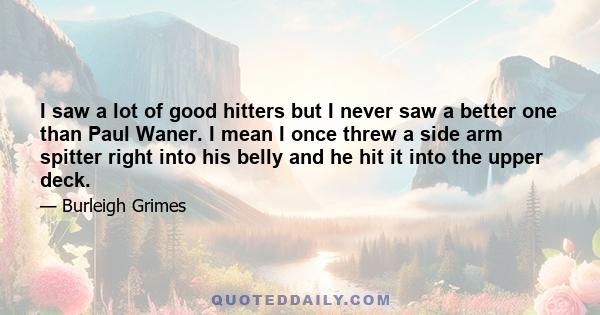 I saw a lot of good hitters but I never saw a better one than Paul Waner. I mean I once threw a side arm spitter right into his belly and he hit it into the upper deck.