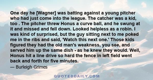 One day he [Wagner] was batting against a young pitcher who had just come into the league. The catcher was a kid, too . The pitcher threw Honus a curve ball, and he swung at it and missed and fell down. Looked helpless