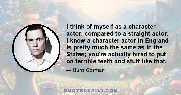 I think of myself as a character actor, compared to a straight actor. I know a character actor in England is pretty much the same as in the States; you're actually hired to put on terrible teeth and stuff like that.