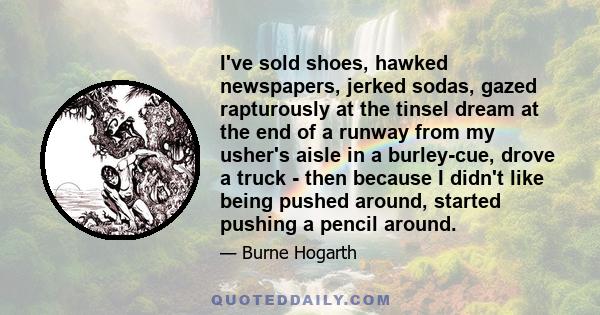 I've sold shoes, hawked newspapers, jerked sodas, gazed rapturously at the tinsel dream at the end of a runway from my usher's aisle in a burley-cue, drove a truck - then because I didn't like being pushed around,