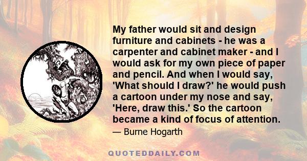 My father would sit and design furniture and cabinets - he was a carpenter and cabinet maker - and I would ask for my own piece of paper and pencil. And when I would say, 'What should I draw?' he would push a cartoon