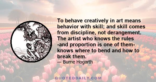 To behave creatively in art means behavior with skill; and skill comes from discipline, not derangement. The artist who knows the rules -and proportion is one of them- knows where to bend and how to break them.