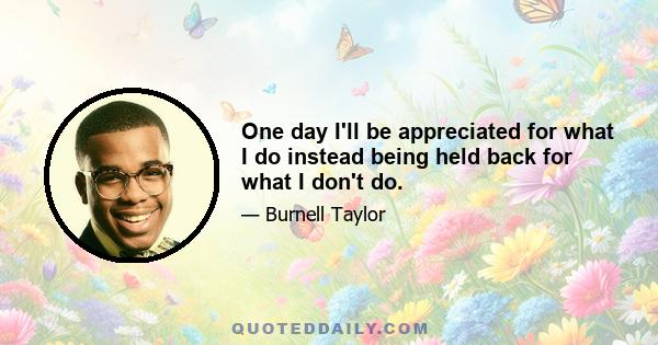 One day I'll be appreciated for what I do instead being held back for what I don't do.