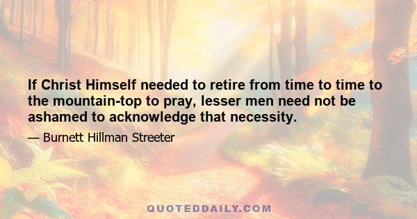 If Christ Himself needed to retire from time to time to the mountain-top to pray, lesser men need not be ashamed to acknowledge that necessity.