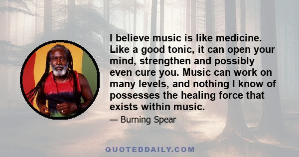 I believe music is like medicine. Like a good tonic, it can open your mind, strengthen and possibly even cure you. Music can work on many levels, and nothing I know of possesses the healing force that exists within