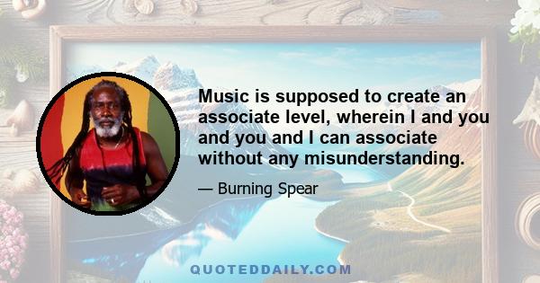 Music is supposed to create an associate level, wherein I and you and you and I can associate without any misunderstanding.