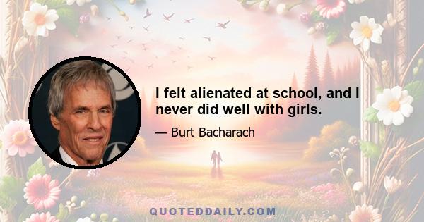 I felt alienated at school, and I never did well with girls.