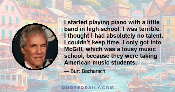 I started playing piano with a little band in high school. I was terrible. I thought I had absolutely no talent. I couldn't keep time. I only got into McGill, which was a lousy music school, because they were taking