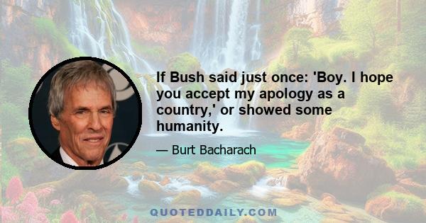 If Bush said just once: 'Boy. I hope you accept my apology as a country,' or showed some humanity.