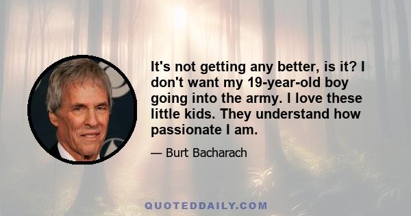 It's not getting any better, is it? I don't want my 19-year-old boy going into the army. I love these little kids. They understand how passionate I am.