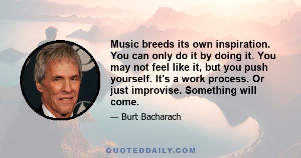 Music breeds its own inspiration. You can only do it by doing it. You may not feel like it, but you push yourself. It's a work process. Or just improvise. Something will come.