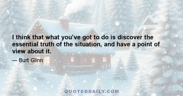 I think that what you’ve got to do is discover the essential truth of the situation, and have a point of view about it.