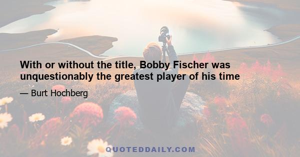 With or without the title, Bobby Fischer was unquestionably the greatest player of his time