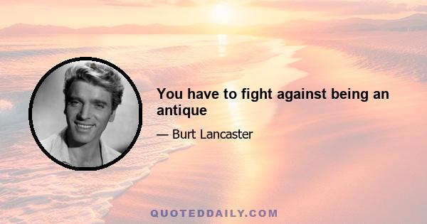 You have to fight against being an antique