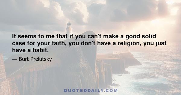 It seems to me that if you can't make a good solid case for your faith, you don't have a religion, you just have a habit.