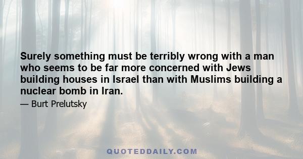 Surely something must be terribly wrong with a man who seems to be far more concerned with Jews building houses in Israel than with Muslims building a nuclear bomb in Iran.