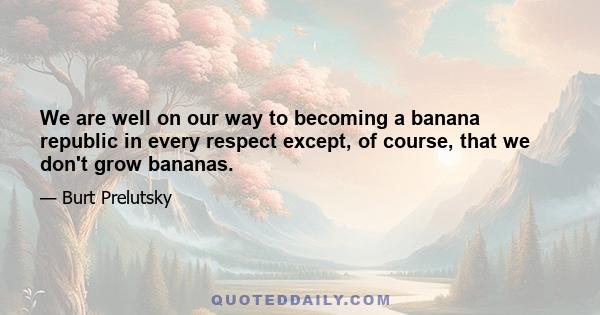 We are well on our way to becoming a banana republic in every respect except, of course, that we don't grow bananas.