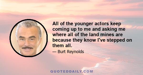 All of the younger actors keep coming up to me and asking me where all of the land mines are because they know I've stepped on them all.