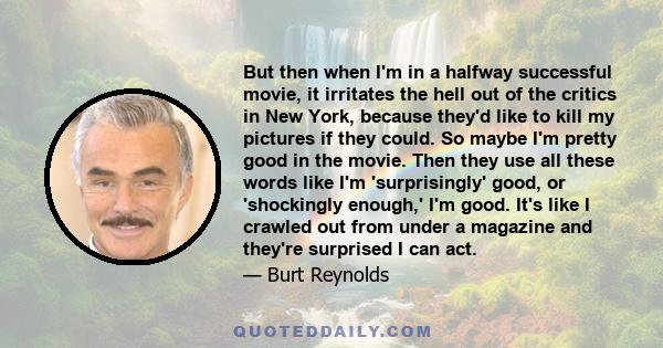 But then when I'm in a halfway successful movie, it irritates the hell out of the critics in New York, because they'd like to kill my pictures if they could. So maybe I'm pretty good in the movie. Then they use all