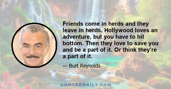 Friends come in herds and they leave in herds. Hollywood loves an adventure, but you have to hit bottom. Then they love to save you and be a part of it. Or think they're a part of it.