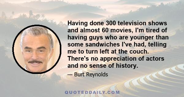 Having done 300 television shows and almost 60 movies, I'm tired of having guys who are younger than some sandwiches I've had, telling me to turn left at the couch. There's no appreciation of actors and no sense of