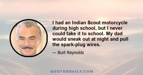 I had an Indian Scout motorcycle during high school, but I never could take it to school. My dad would sneak out at night and pull the spark-plug wires.