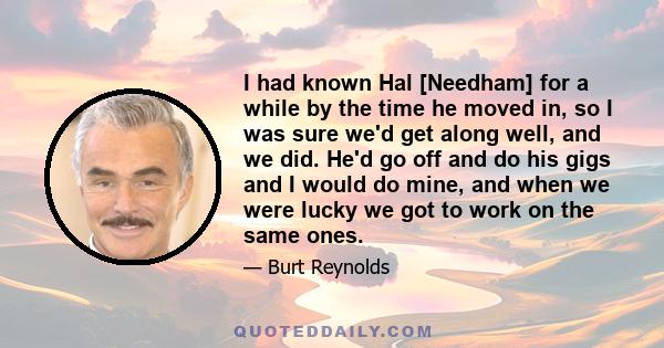 I had known Hal [Needham] for a while by the time he moved in, so I was sure we'd get along well, and we did. He'd go off and do his gigs and I would do mine, and when we were lucky we got to work on the same ones.