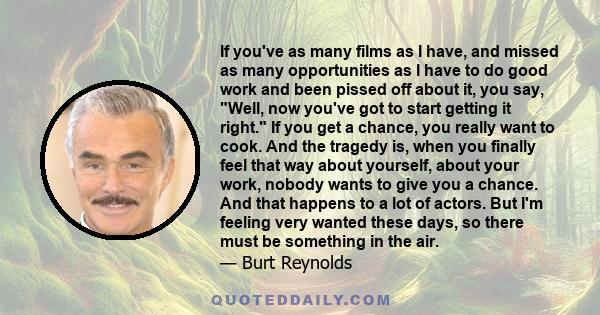 If you've as many films as I have, and missed as many opportunities as I have to do good work and been pissed off about it, you say, Well, now you've got to start getting it right. If you get a chance, you really want