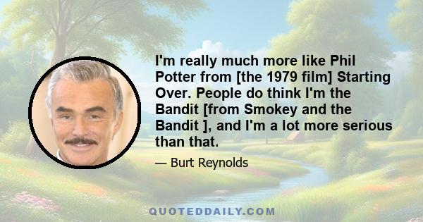 I'm really much more like Phil Potter from [the 1979 film] Starting Over. People do think I'm the Bandit [from Smokey and the Bandit ], and I'm a lot more serious than that.