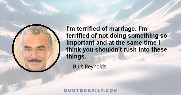 I'm terrified of marriage. I'm terrified of not doing something so important and at the same time I think you shouldn't rush into these things.