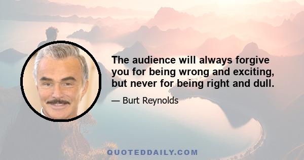 The audience will always forgive you for being wrong and exciting, but never for being right and dull.